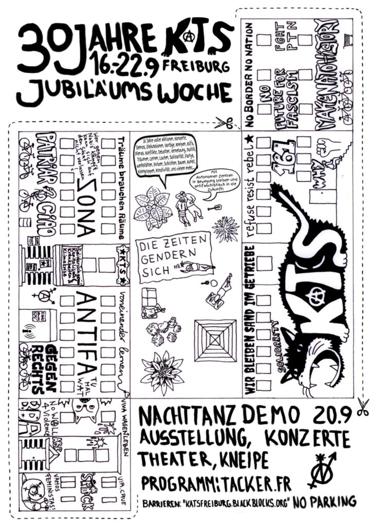 Bald ist es soweit, die KaTS wird 30 Jahre alt. Wir finden, das ist ein Grund zu feiern!!
In der Woche vom 16.-22. September wird es ein breites Programm von Theater, Vorträgen, Konzerte, Karaokekneipe, eine Nachttanzdemo und Party geben.
Merkt euch die Woche FETT im Kalender vor und sagt euren Friends, Mitbewohnis und Bezugis Bescheid. Wenn ihr Lust habt euch noch einzubringen oder einen Teil des Programms mitzugestalten, meldet euch gerne über programmxx[ät]riseup.net
Die genauen Termine der Veranstaltungen werden auf tacker.fr und katsfreiburg.blackblogs.org zu sehen sein, ebenso die Barrieren in der Kats.
Liebe Grüße aus der Kats