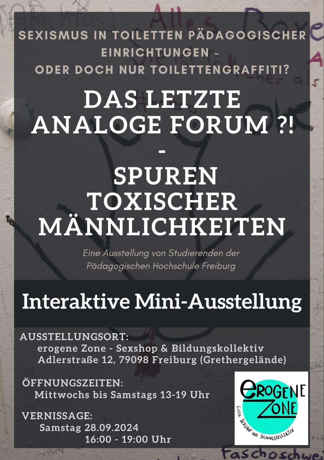 Vernissage der interaktiven Mini-Ausstellung

DAS LETZTE ANALOGE FORUM ?! - SPUREN TOXISCHER MÄNNLICHKEITEN

Sexismus in Toiletten pädagogischer Einrichtungen - oder doch nur Toilettengraffiti?

Sexismus ist nach wie vor ein Thema. Doch wie und wo zeigt er sich? 