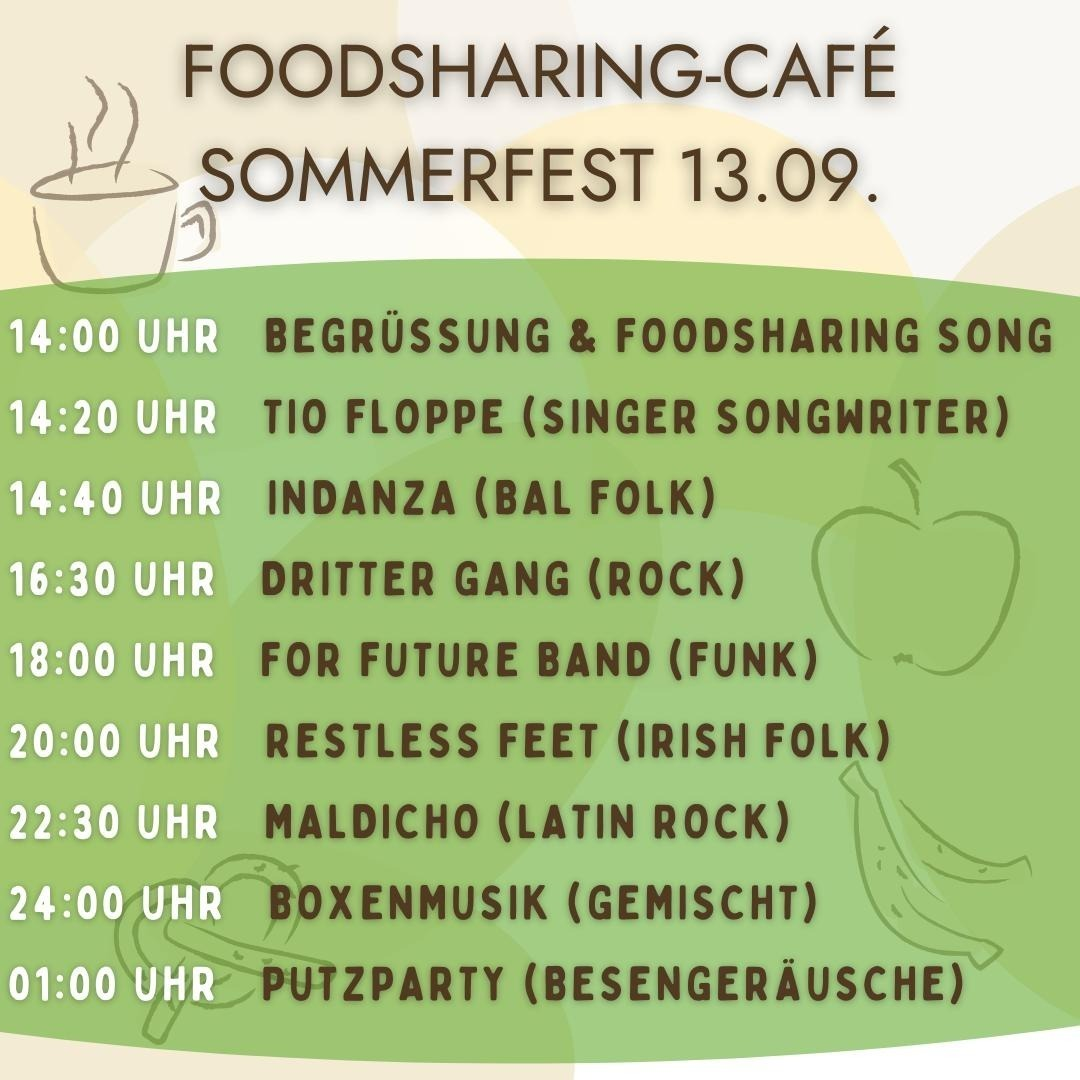 Zeitplan Sommerfest Foodsharing Sommerfest
14 begrüssung 
14:20 Tio Floppe - Singer
14:40 Indanza - Bal Folk
16:30 Dritter Gang - Rock
18:00 For Future Band - Funk
20:00  Restless Feet - irish folk
22:30 Maldacino  - latin rock
24:00 Konservenmucke
1:00 Putzparty - Besengeräusche