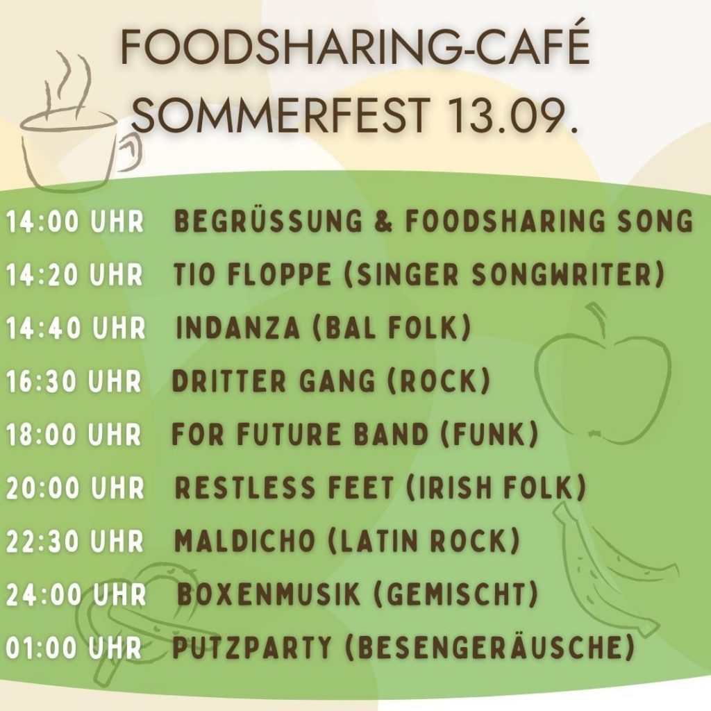 Zeitplan Sommerfest Foodsharing Sommerfest
14 begrüssung
14:20 Tio Floppe - Singer
14:40 Indanza - Bal Folk
16:30 Dritter Gang - Rock
18:00 For Future Band - Funk
20:00 Restless Feet - irish folk
22:30 Maldacino - latin rock
24:00 Konservenmucke
1:00 Putzparty - Besengeräusche
